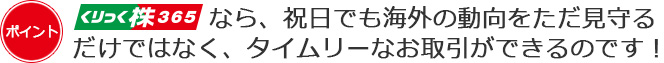 くりっく株365なら、祝日でも海外の動向をただ見守るだけではなく、タイムリーなお取引ができるのです!