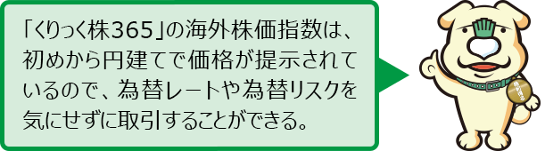 「くりっく株365」の海外株指数は、初めから円建てで価格が提示されているので、為替レートや為替リスクを気にせずに取引することができる。