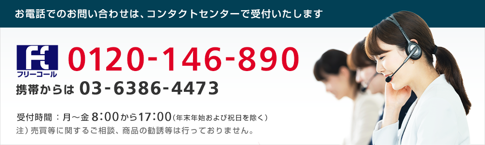 コンタクトセンター フリーコール0120-146-890(携帯からは)03-6386-4473 受付時間:8時~17時(平日)年末年始および祝日を除く 注)売買等に関するご相談、商品の勧誘等は行っておりません。
